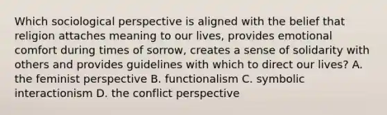 Which sociological perspective is aligned with the belief that religion attaches meaning to our lives, provides emotional comfort during times of sorrow, creates a sense of solidarity with others and provides guidelines with which to direct our lives? A. the feminist perspective B. functionalism C. symbolic interactionism D. the conflict perspective