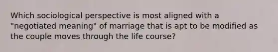 Which sociological perspective is most aligned with a "negotiated meaning" of marriage that is apt to be modified as the couple moves through the life course?