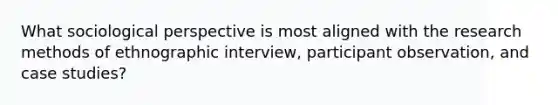 What sociological perspective is most aligned with the research methods of ethnographic interview, participant observation, and case studies?