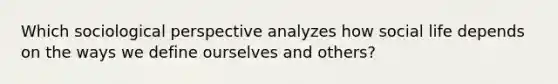 Which sociological perspective analyzes how social life depends on the ways we define ourselves and others?