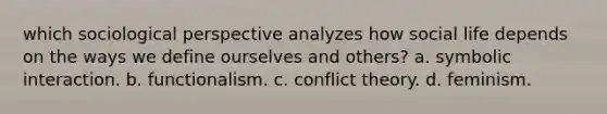 which sociological perspective analyzes how social life depends on the ways we define ourselves and others? a. symbolic interaction. b. functionalism. c. conflict theory. d. feminism.