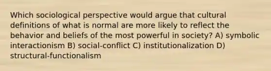 Which sociological perspective would argue that cultural definitions of what is normal are more likely to reflect the behavior and beliefs of the most powerful in society? A) symbolic interactionism B) social-conflict C) institutionalization D) structural-functionalism