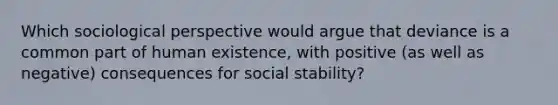 Which sociological perspective would argue that deviance is a common part of human existence, with positive (as well as negative) consequences for social stability?