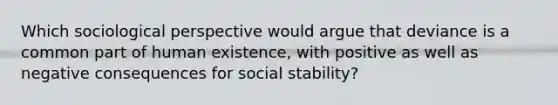 Which sociological perspective would argue that deviance is a common part of human existence, with positive as well as negative consequences for social stability?