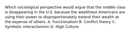 Which sociological perspective would argue that the middle class is disappearing in the U.S. because the wealthiest Americans are using their power to disproportionately extend their wealth at the expense of others. A. Functionalism B. Conflict theory C. Symbolic interactionism D. High Culture