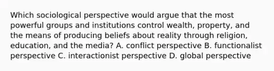 Which sociological perspective would argue that the most powerful groups and institutions control wealth, property, and the means of producing beliefs about reality through religion, education, and the media? A. conflict perspective B. functionalist perspective C. interactionist perspective D. global perspective