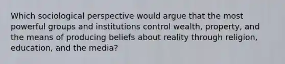 Which sociological perspective would argue that the most powerful groups and institutions control wealth, property, and the means of producing beliefs about reality through religion, education, and the media?