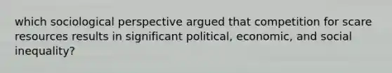 which sociological perspective argued that competition for scare resources results in significant political, economic, and social inequality?