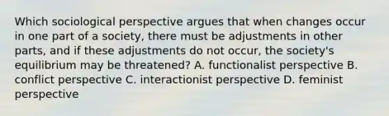 Which sociological perspective argues that when changes occur in one part of a society, there must be adjustments in other parts, and if these adjustments do not occur, the society's equilibrium may be threatened? A. functionalist perspective B. conflict perspective C. interactionist perspective D. feminist perspective