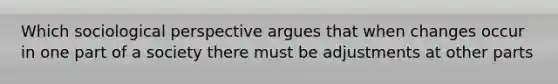 Which sociological perspective argues that when changes occur in one part of a society there must be adjustments at other parts