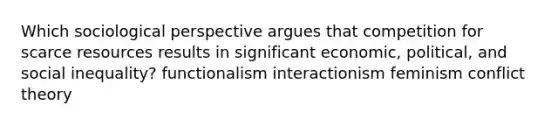 Which sociological perspective argues that competition for scarce resources results in significant economic, political, and social inequality? functionalism interactionism feminism conflict theory