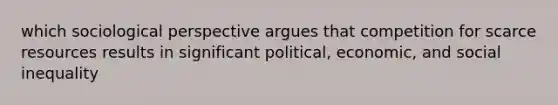 which sociological perspective argues that competition for scarce resources results in significant political, economic, and social inequality