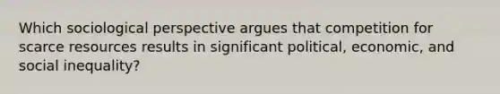 Which sociological perspective argues that competition for scarce resources results in significant political, economic, and social inequality?