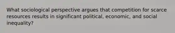 What sociological perspective argues that competition for scarce resources results in significant political, economic, and social inequality?