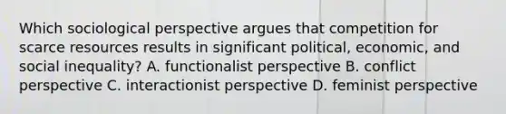 Which sociological perspective argues that competition for scarce resources results in significant political, economic, and social inequality? A. functionalist perspective B. conflict perspective C. interactionist perspective D. feminist perspective