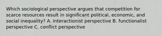 Which sociological perspective argues that competition for scarce resources result in significant political, economic, and social inequality? A. interactionist perspective B. functionalist perspective C. conflict perspective