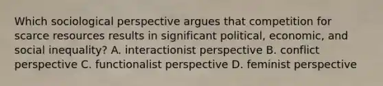 Which sociological perspective argues that competition for scarce resources results in significant political, economic, and social inequality? A. interactionist perspective B. conflict perspective C. functionalist perspective D. feminist perspective