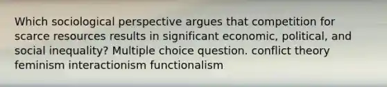 Which sociological perspective argues that competition for scarce resources results in significant economic, political, and social inequality? Multiple choice question. conflict theory feminism interactionism functionalism