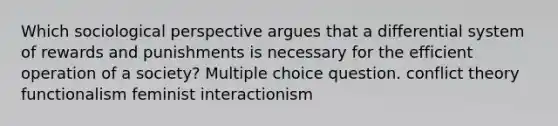 Which sociological perspective argues that a differential system of rewards and punishments is necessary for the efficient operation of a society? Multiple choice question. conflict theory functionalism feminist interactionism