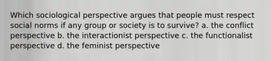 Which sociological perspective argues that people must respect social norms if any group or society is to survive? a. the conflict perspective b. the interactionist perspective c. the functionalist perspective d. the feminist perspective