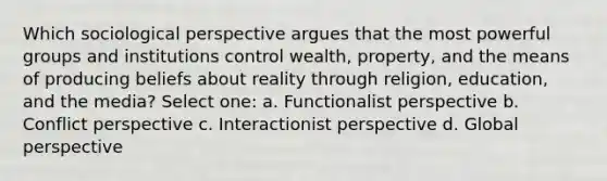 Which sociological perspective argues that the most powerful groups and institutions control wealth, property, and the means of producing beliefs about reality through religion, education, and the media? Select one: a. Functionalist perspective b. Conflict perspective c. Interactionist perspective d. Global perspective