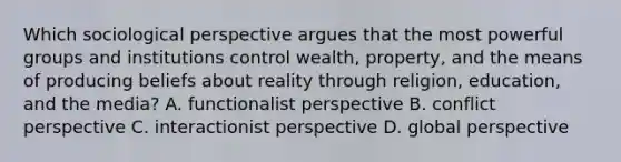 Which sociological perspective argues that the most powerful groups and institutions control wealth, property, and the means of producing beliefs about reality through religion, education, and the media? A. functionalist perspective B. conflict perspective C. interactionist perspective D. global perspective