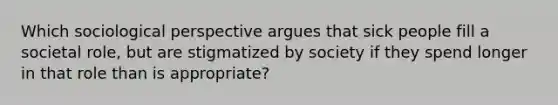 Which sociological perspective argues that sick people fill a societal role, but are stigmatized by society if they spend longer in that role than is appropriate?