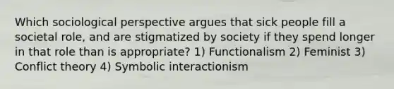 Which sociological perspective argues that sick people fill a societal role, and are stigmatized by society if they spend longer in that role than is appropriate? 1) Functionalism 2) Feminist 3) Conflict theory 4) Symbolic interactionism