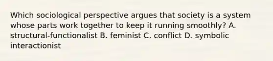 Which sociological perspective argues that society is a system whose parts work together to keep it running smoothly? A. structural-functionalist B. feminist C. conflict D. symbolic interactionist