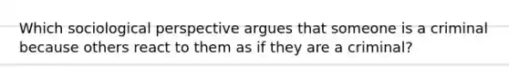 Which sociological perspective argues that someone is a criminal because others react to them as if they are a criminal?