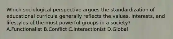 Which sociological perspective argues the standardization of educational curricula generally reflects the values, interests, and lifestyles of the most powerful groups in a society? A.Functionalist B.Conflict C.Interactionist D.Global