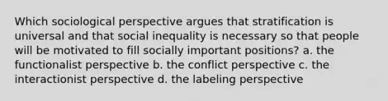 Which sociological perspective argues that stratification is universal and that social inequality is necessary so that people will be motivated to fill socially important positions? a. the functionalist perspective b. the conflict perspective c. the interactionist perspective d. the labeling perspective