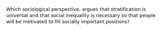 Which sociological perspective, argues that stratification is universal and that social inequality is necessary so that people will be motivated to fill socially important positions?