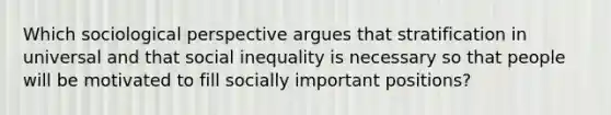 Which sociological perspective argues that stratification in universal and that social inequality is necessary so that people will be motivated to fill socially important positions?