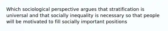 Which sociological perspective argues that stratification is universal and that socially inequality is necessary so that people will be motivated to fill socially important positions