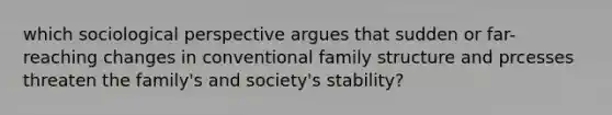 which sociological perspective argues that sudden or far-reaching changes in conventional family structure and prcesses threaten the family's and society's stability?