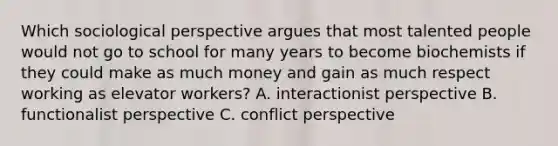 Which sociological perspective argues that most talented people would not go to school for many years to become biochemists if they could make as much money and gain as much respect working as elevator workers? A. interactionist perspective B. functionalist perspective C. conflict perspective