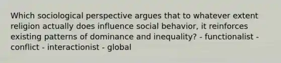 Which sociological perspective argues that to whatever extent religion actually does influence social behavior, it reinforces existing patterns of dominance and inequality? - functionalist - conflict - interactionist - global