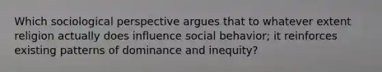 Which sociological perspective argues that to whatever extent religion actually does influence social behavior; it reinforces existing patterns of dominance and inequity?