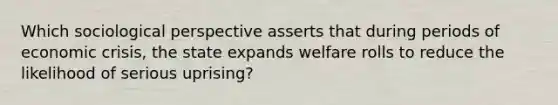 Which sociological perspective asserts that during periods of economic crisis, the state expands welfare rolls to reduce the likelihood of serious uprising?