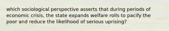 which sociological perspective asserts that during periods of economic crisis, the state expands welfare rolls to pacify the poor and reduce the likelihood of serious uprising?