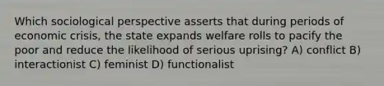 Which sociological perspective asserts that during periods of economic crisis, the state expands welfare rolls to pacify the poor and reduce the likelihood of serious uprising? A) conflict B) interactionist C) feminist D) functionalist