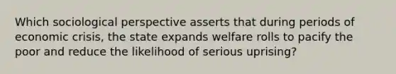 Which sociological perspective asserts that during periods of economic crisis, the state expands welfare rolls to pacify the poor and reduce the likelihood of serious uprising?