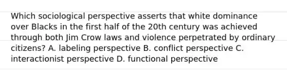 Which sociological perspective asserts that white dominance over Blacks in the first half of the 20th century was achieved through both Jim Crow laws and violence perpetrated by ordinary citizens? A. labeling perspective B. conflict perspective C. interactionist perspective D. functional perspective