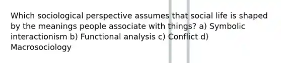 Which sociological perspective assumes that social life is shaped by the meanings people associate with things? a) Symbolic interactionism b) Functional analysis c) Conflict d) Macrosociology