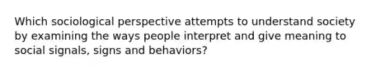 Which sociological perspective attempts to understand society by examining the ways people interpret and give meaning to social signals, signs and behaviors?