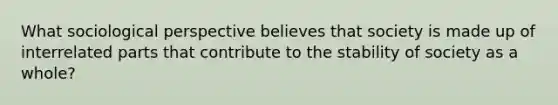 What sociological perspective believes that society is made up of interrelated parts that contribute to the stability of society as a whole?