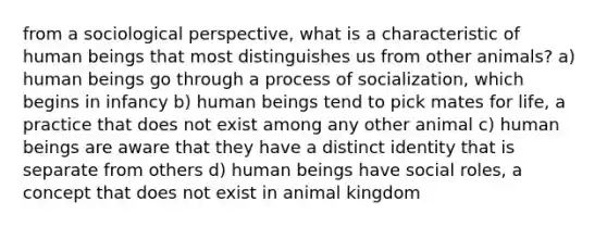 from a sociological perspective, what is a characteristic of human beings that most distinguishes us from other animals? a) human beings go through a process of socialization, which begins in infancy b) human beings tend to pick mates for life, a practice that does not exist among any other animal c) human beings are aware that they have a distinct identity that is separate from others d) human beings have social roles, a concept that does not exist in animal kingdom