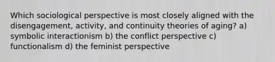 Which sociological perspective is most closely aligned with the disengagement, activity, and continuity theories of aging? a) symbolic interactionism b) the conflict perspective c) functionalism d) the feminist perspective