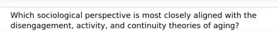 Which sociological perspective is most closely aligned with the disengagement, activity, and continuity theories of aging?